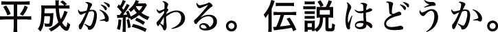 平成が終わる。伝説はどうか。